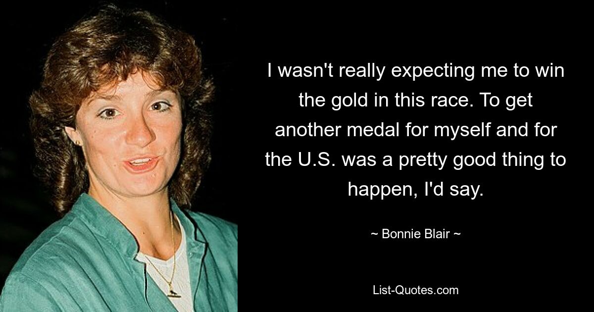 I wasn't really expecting me to win the gold in this race. To get another medal for myself and for the U.S. was a pretty good thing to happen, I'd say. — © Bonnie Blair