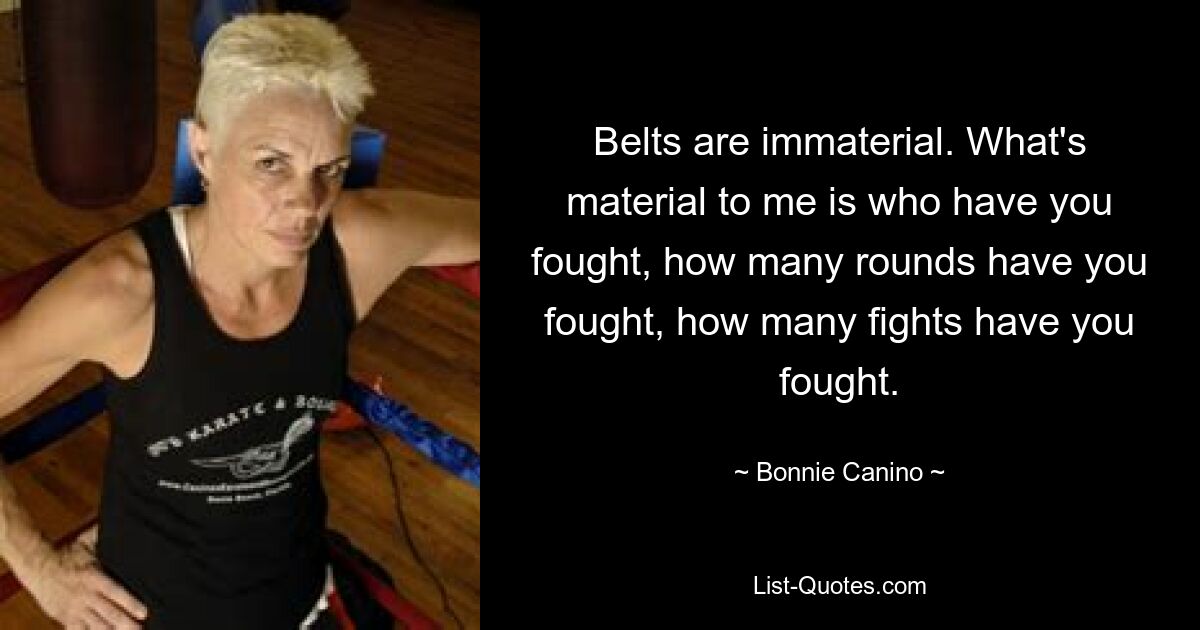 Belts are immaterial. What's material to me is who have you fought, how many rounds have you fought, how many fights have you fought. — © Bonnie Canino