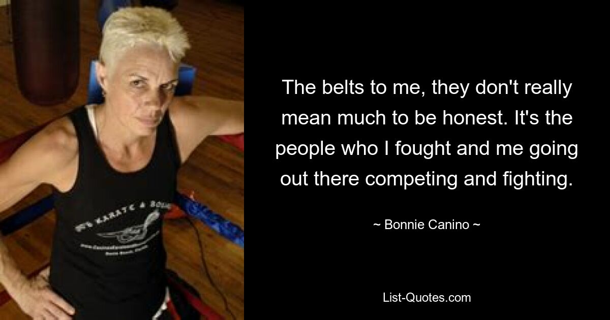 The belts to me, they don't really mean much to be honest. It's the people who I fought and me going out there competing and fighting. — © Bonnie Canino