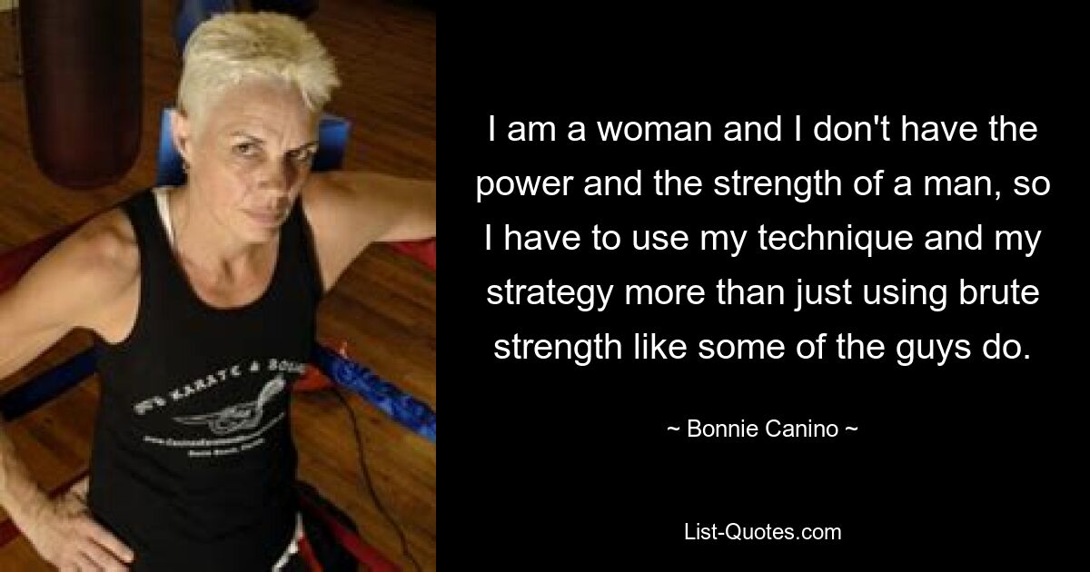 I am a woman and I don't have the power and the strength of a man, so I have to use my technique and my strategy more than just using brute strength like some of the guys do. — © Bonnie Canino