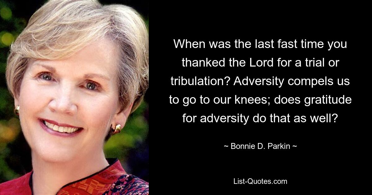 When was the last fast time you thanked the Lord for a trial or tribulation? Adversity compels us to go to our knees; does gratitude for adversity do that as well? — © Bonnie D. Parkin