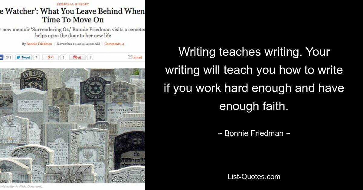 Writing teaches writing. Your writing will teach you how to write if you work hard enough and have enough faith. — © Bonnie Friedman