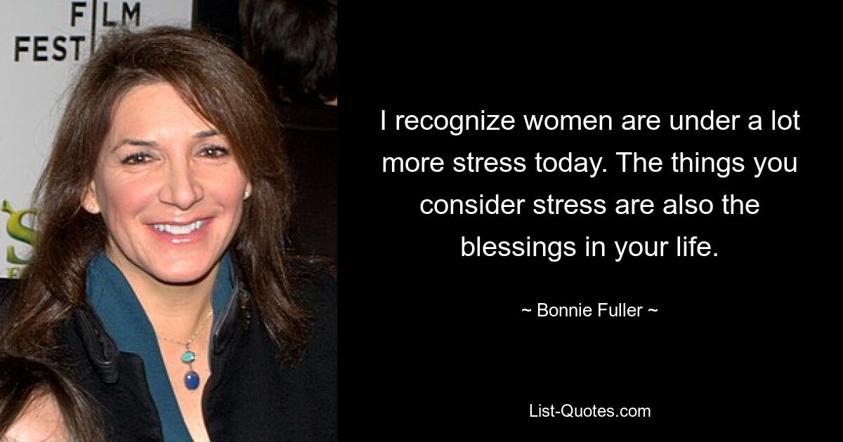 I recognize women are under a lot more stress today. The things you consider stress are also the blessings in your life. — © Bonnie Fuller