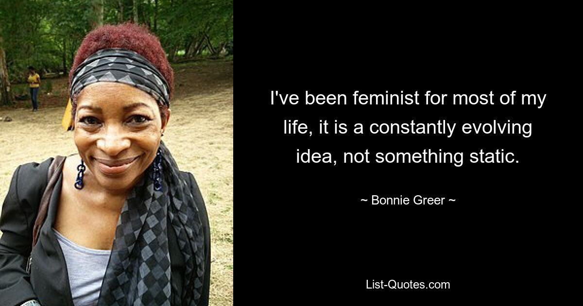 I've been feminist for most of my life, it is a constantly evolving idea, not something static. — © Bonnie Greer