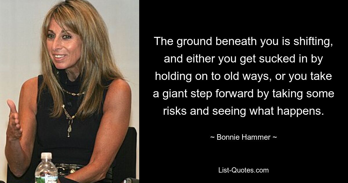 The ground beneath you is shifting, and either you get sucked in by holding on to old ways, or you take a giant step forward by taking some risks and seeing what happens. — © Bonnie Hammer