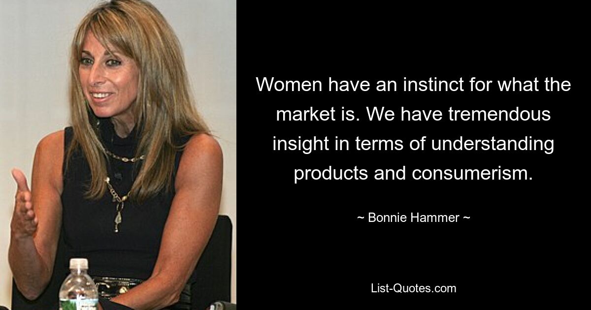 Women have an instinct for what the market is. We have tremendous insight in terms of understanding products and consumerism. — © Bonnie Hammer