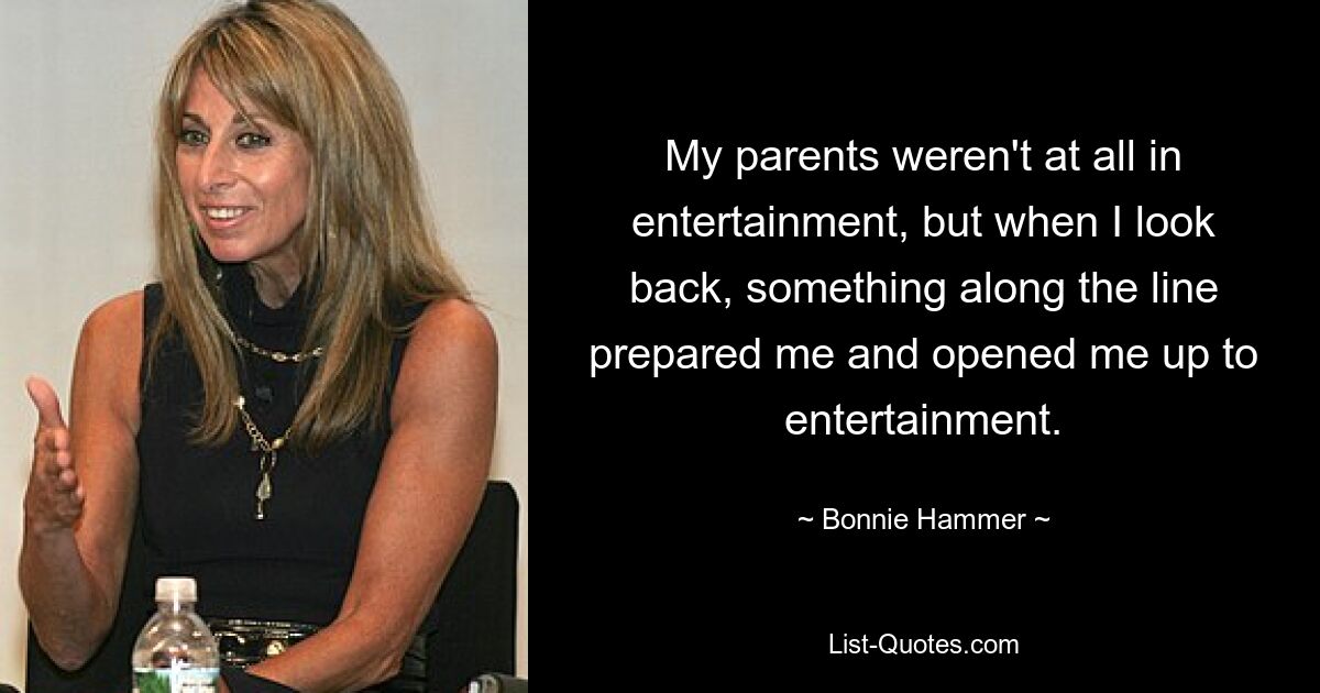 My parents weren't at all in entertainment, but when I look back, something along the line prepared me and opened me up to entertainment. — © Bonnie Hammer