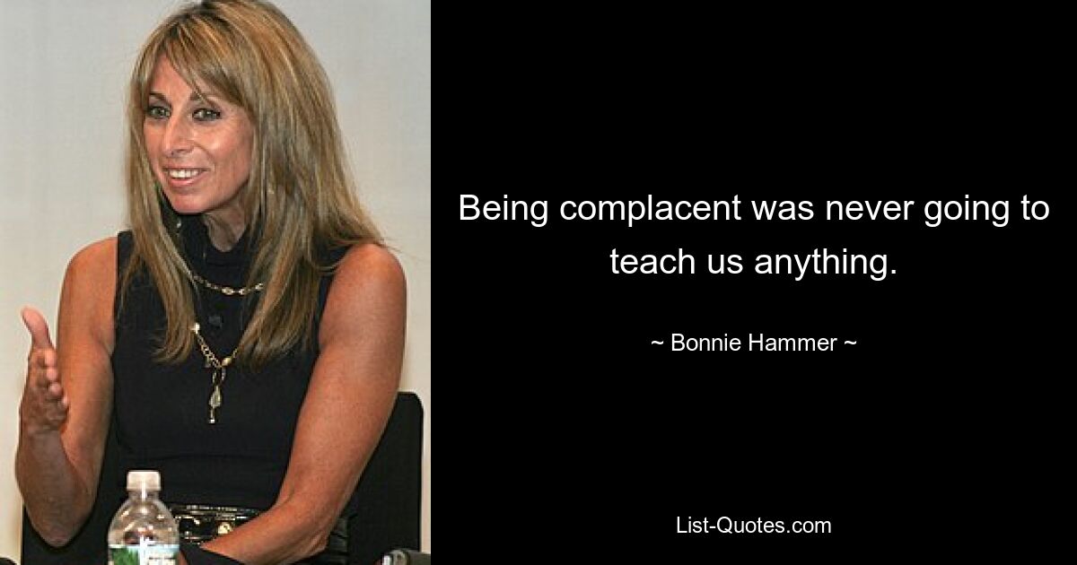 Being complacent was never going to teach us anything. — © Bonnie Hammer