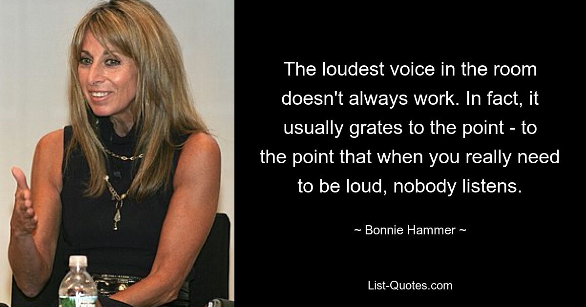 The loudest voice in the room doesn't always work. In fact, it usually grates to the point - to the point that when you really need to be loud, nobody listens. — © Bonnie Hammer