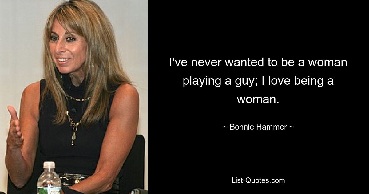 I've never wanted to be a woman playing a guy; I love being a woman. — © Bonnie Hammer