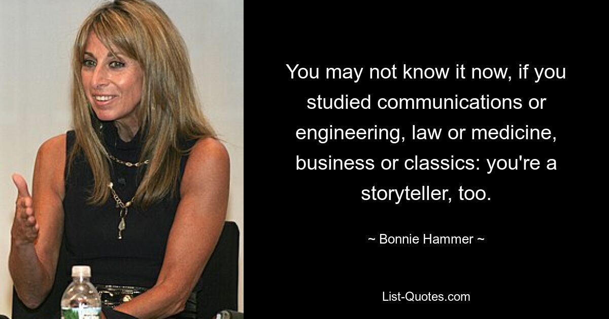 You may not know it now, if you studied communications or engineering, law or medicine, business or classics: you're a storyteller, too. — © Bonnie Hammer