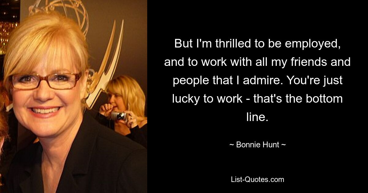 But I'm thrilled to be employed, and to work with all my friends and people that I admire. You're just lucky to work - that's the bottom line. — © Bonnie Hunt