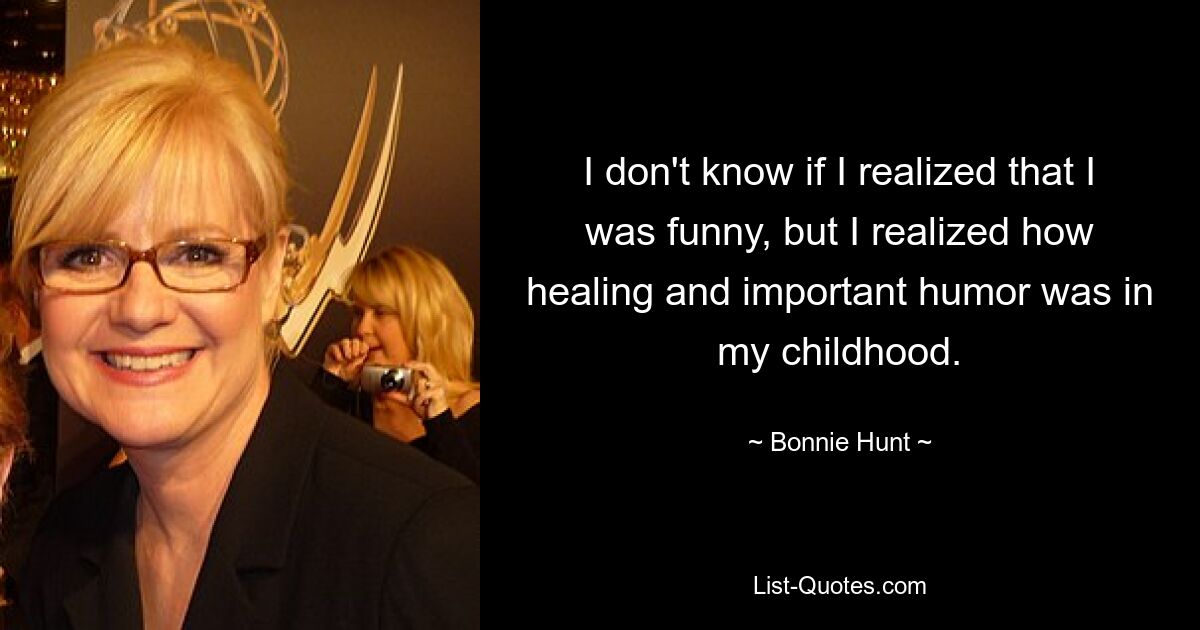 I don't know if I realized that I was funny, but I realized how healing and important humor was in my childhood. — © Bonnie Hunt