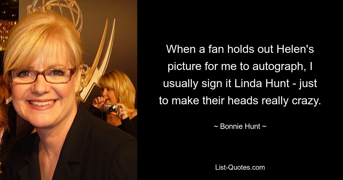 When a fan holds out Helen's picture for me to autograph, I usually sign it Linda Hunt - just to make their heads really crazy. — © Bonnie Hunt