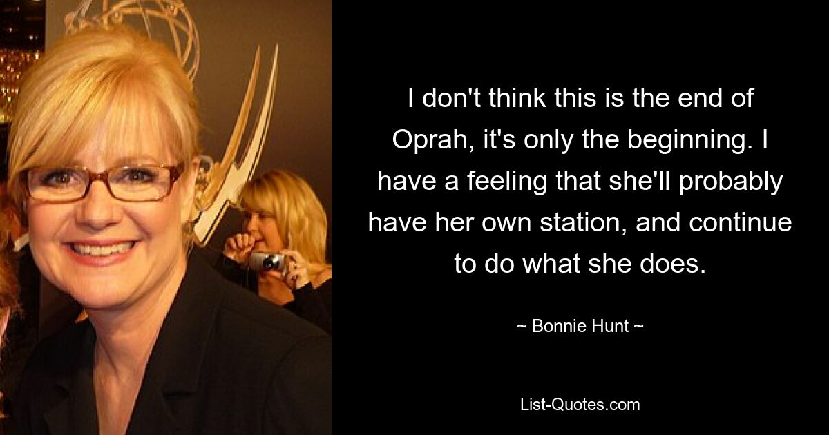 I don't think this is the end of Oprah, it's only the beginning. I have a feeling that she'll probably have her own station, and continue to do what she does. — © Bonnie Hunt