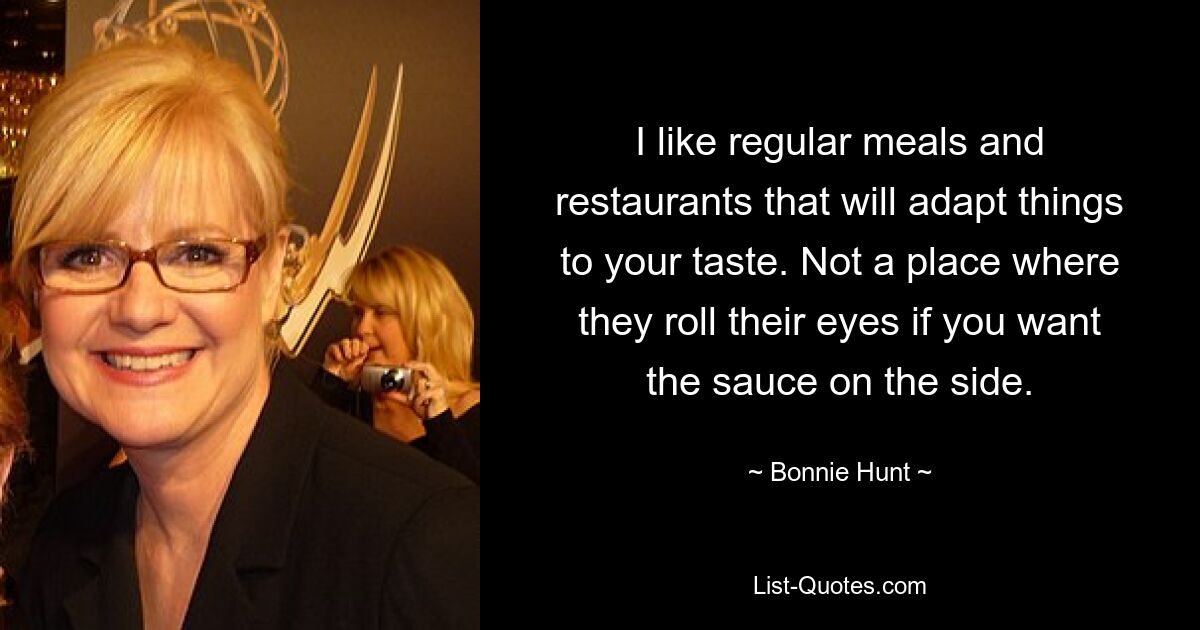 I like regular meals and restaurants that will adapt things to your taste. Not a place where they roll their eyes if you want the sauce on the side. — © Bonnie Hunt