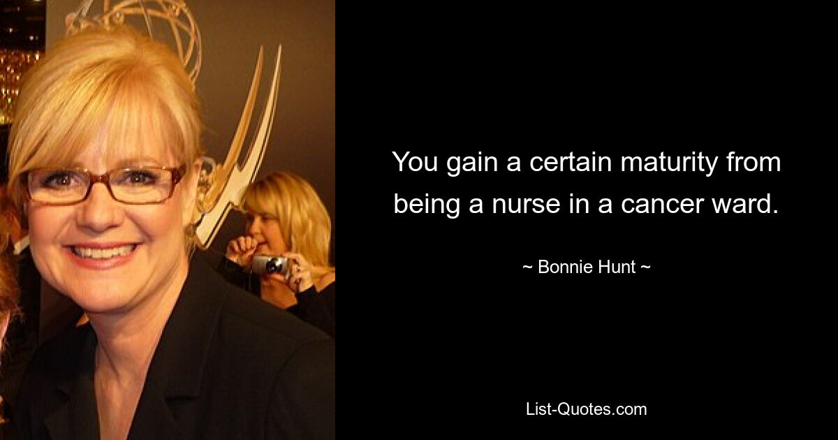 You gain a certain maturity from being a nurse in a cancer ward. — © Bonnie Hunt