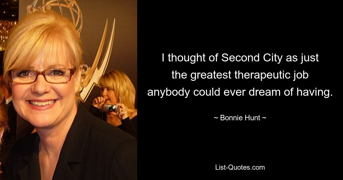 I thought of Second City as just the greatest therapeutic job anybody could ever dream of having. — © Bonnie Hunt