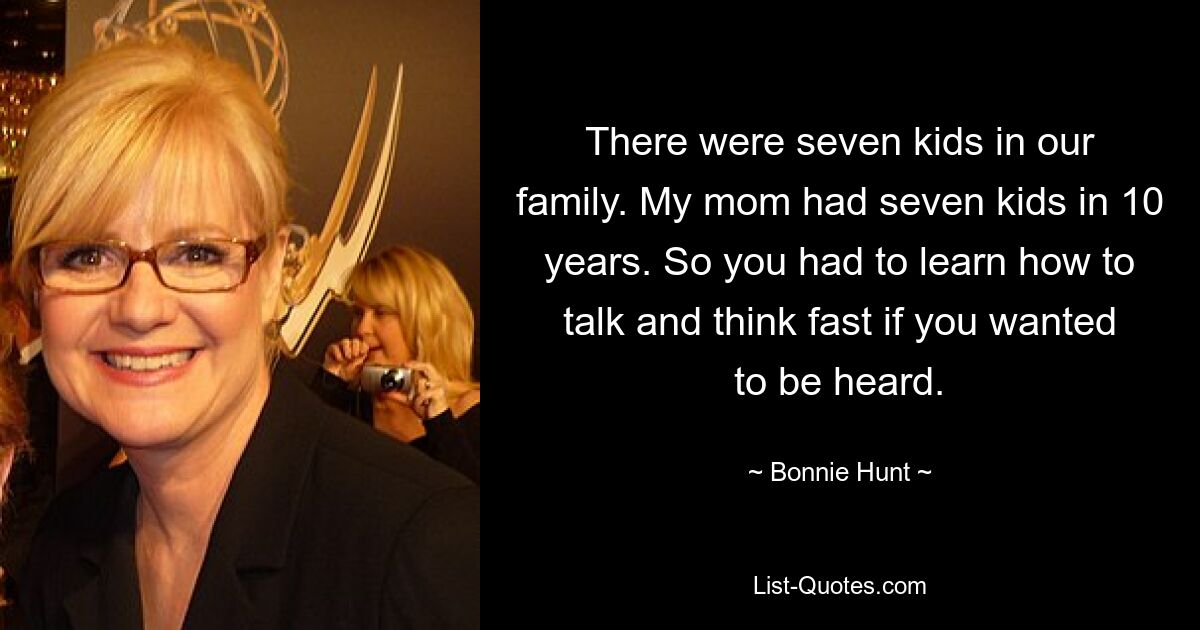 There were seven kids in our family. My mom had seven kids in 10 years. So you had to learn how to talk and think fast if you wanted to be heard. — © Bonnie Hunt