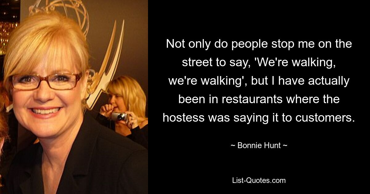 Not only do people stop me on the street to say, 'We're walking, we're walking', but I have actually been in restaurants where the hostess was saying it to customers. — © Bonnie Hunt