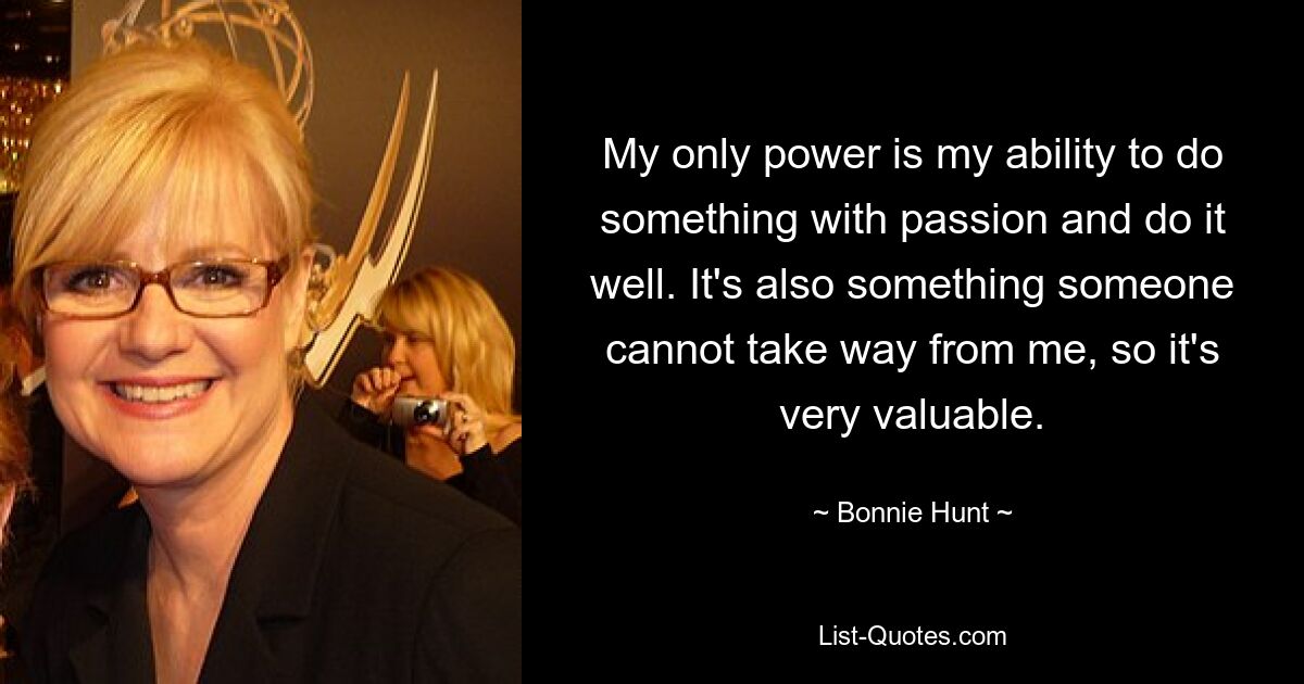 My only power is my ability to do something with passion and do it well. It's also something someone cannot take way from me, so it's very valuable. — © Bonnie Hunt