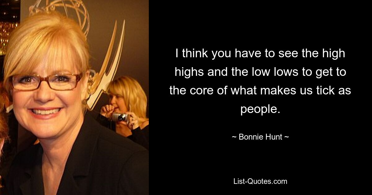 I think you have to see the high highs and the low lows to get to the core of what makes us tick as people. — © Bonnie Hunt