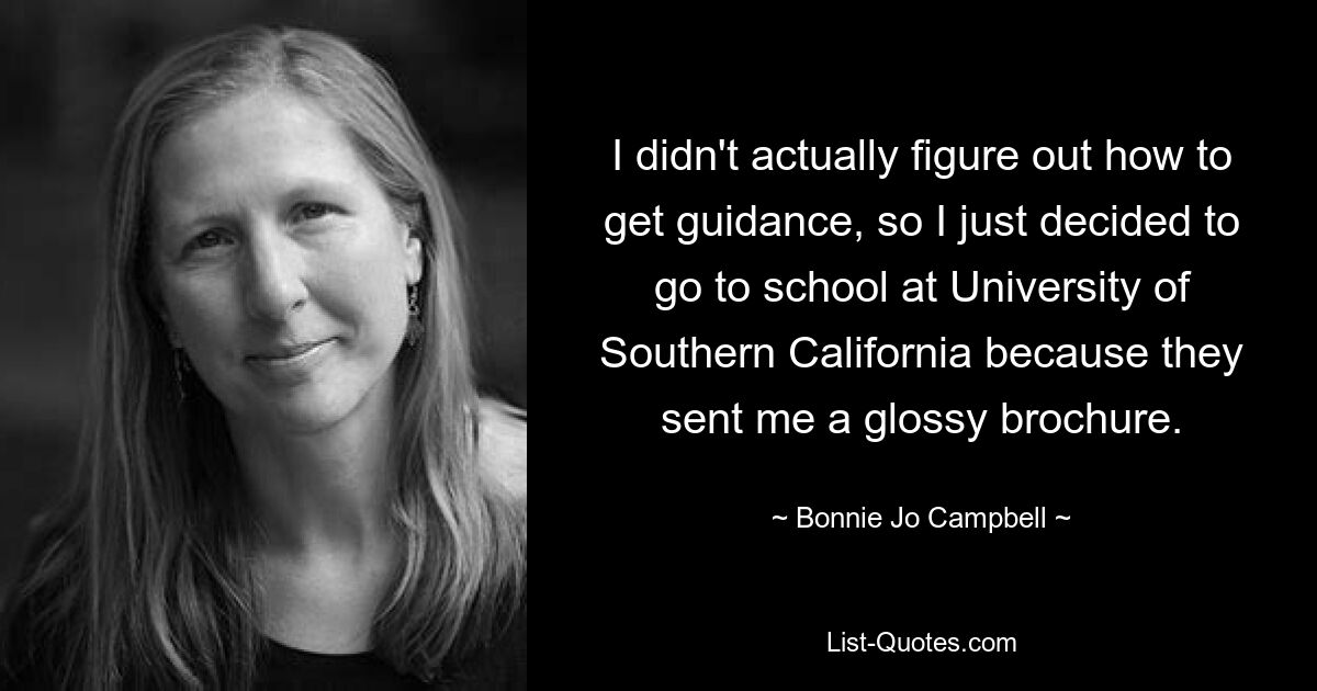 I didn't actually figure out how to get guidance, so I just decided to go to school at University of Southern California because they sent me a glossy brochure. — © Bonnie Jo Campbell