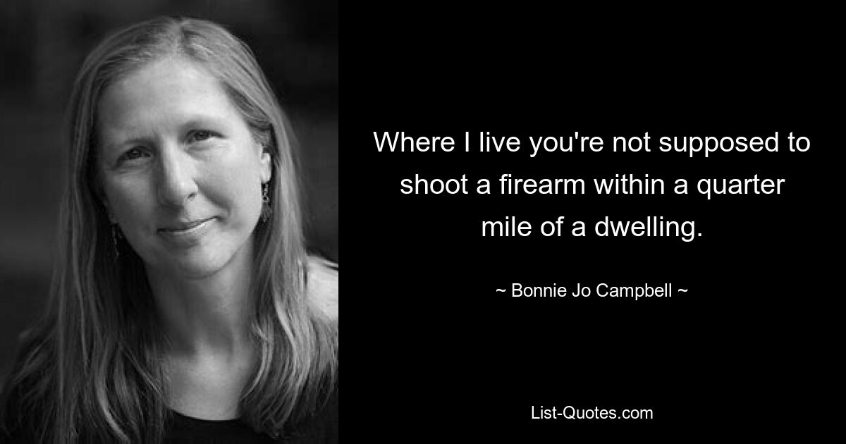 Where I live you're not supposed to shoot a firearm within a quarter mile of a dwelling. — © Bonnie Jo Campbell