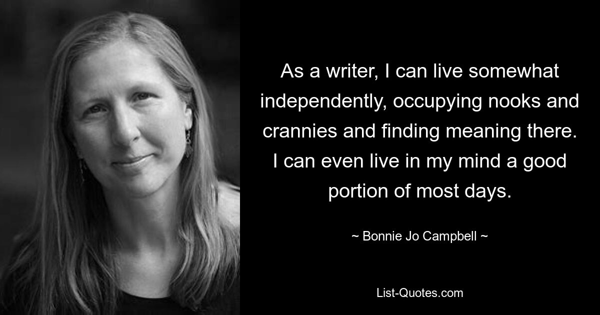 As a writer, I can live somewhat independently, occupying nooks and crannies and finding meaning there. I can even live in my mind a good portion of most days. — © Bonnie Jo Campbell