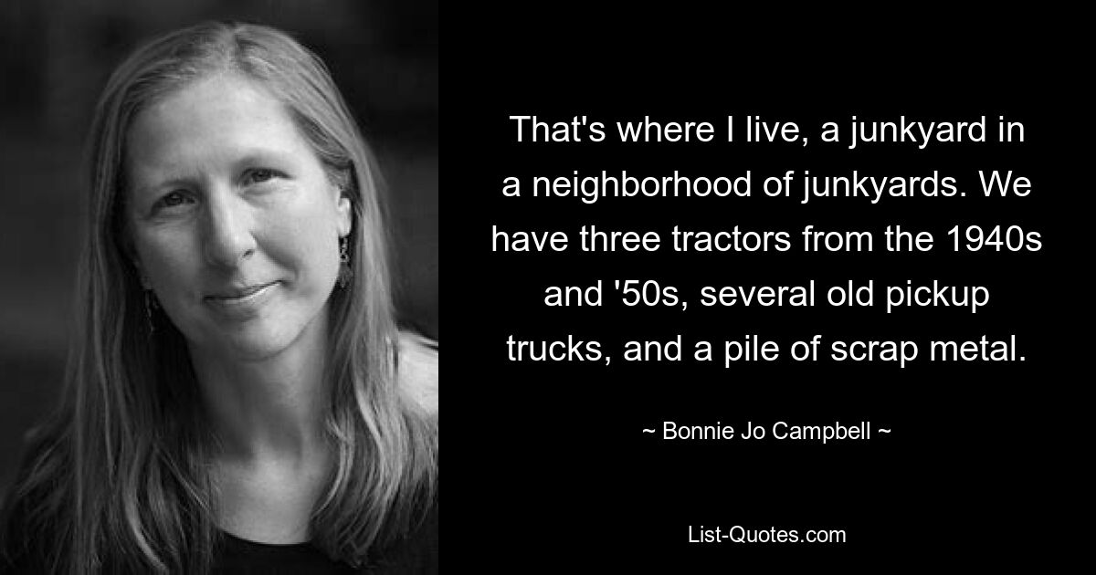 That's where I live, a junkyard in a neighborhood of junkyards. We have three tractors from the 1940s and '50s, several old pickup trucks, and a pile of scrap metal. — © Bonnie Jo Campbell