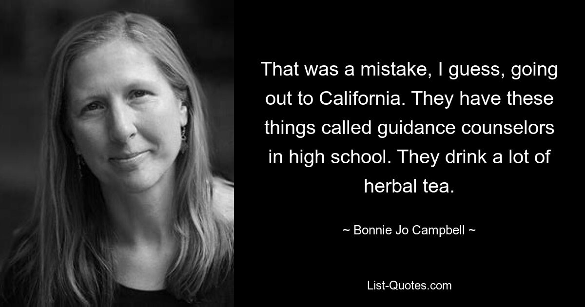 That was a mistake, I guess, going out to California. They have these things called guidance counselors in high school. They drink a lot of herbal tea. — © Bonnie Jo Campbell