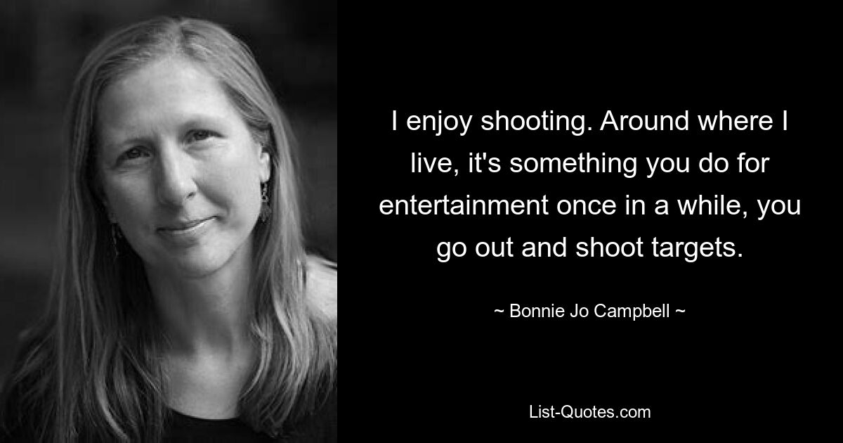 I enjoy shooting. Around where I live, it's something you do for entertainment once in a while, you go out and shoot targets. — © Bonnie Jo Campbell