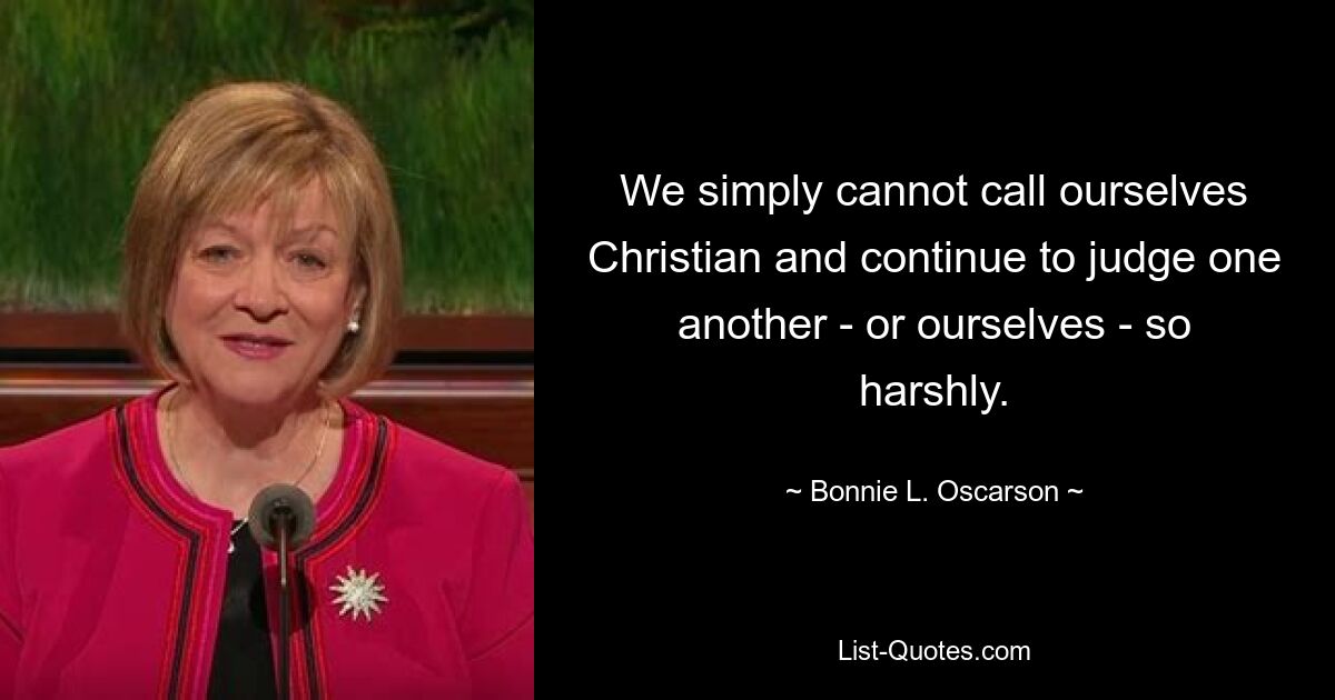 We simply cannot call ourselves Christian and continue to judge one another - or ourselves - so harshly. — © Bonnie L. Oscarson