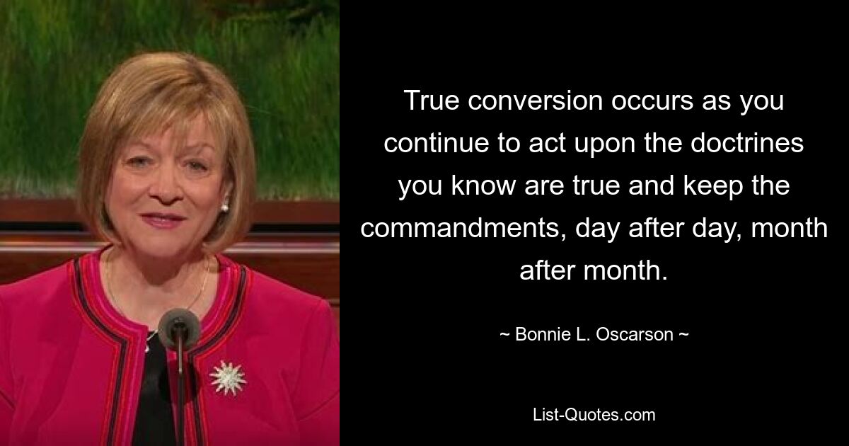 True conversion occurs as you continue to act upon the doctrines you know are true and keep the commandments, day after day, month after month. — © Bonnie L. Oscarson