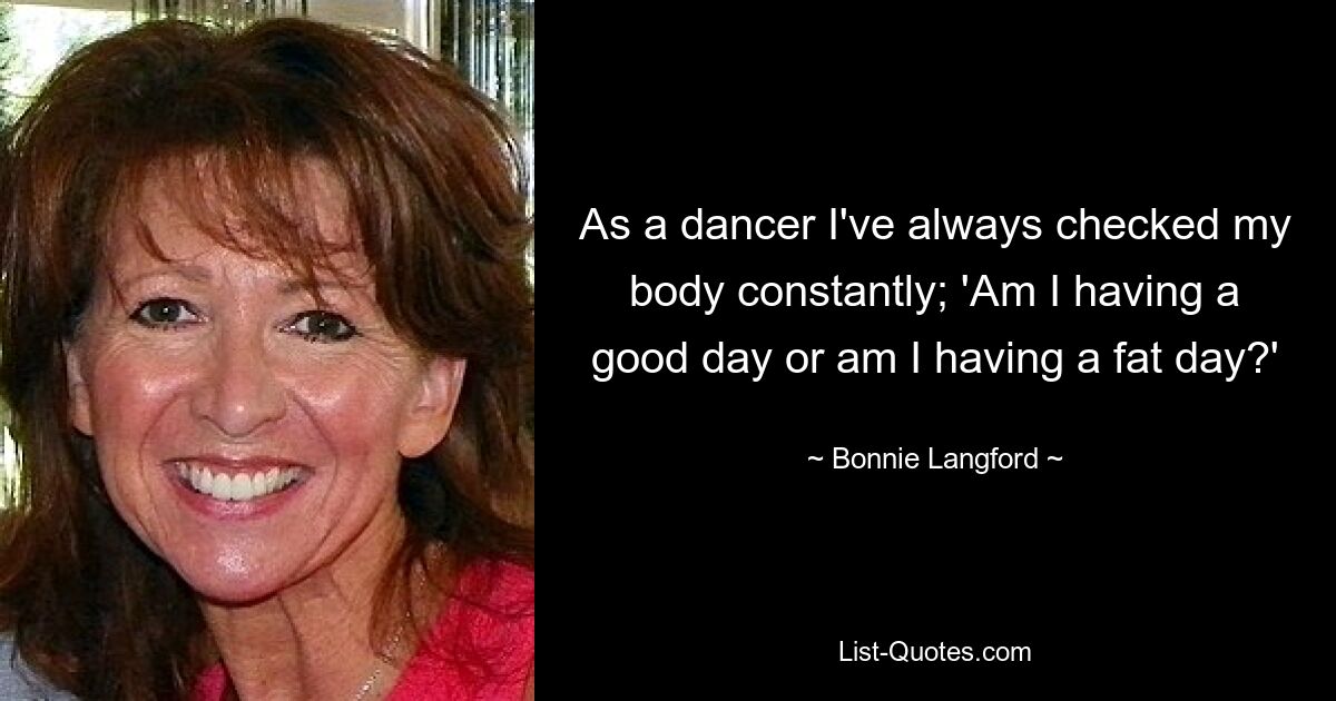 As a dancer I've always checked my body constantly; 'Am I having a good day or am I having a fat day?' — © Bonnie Langford