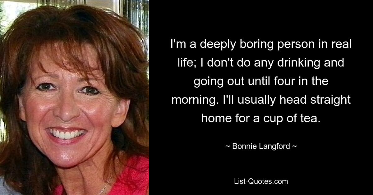 I'm a deeply boring person in real life; I don't do any drinking and going out until four in the morning. I'll usually head straight home for a cup of tea. — © Bonnie Langford