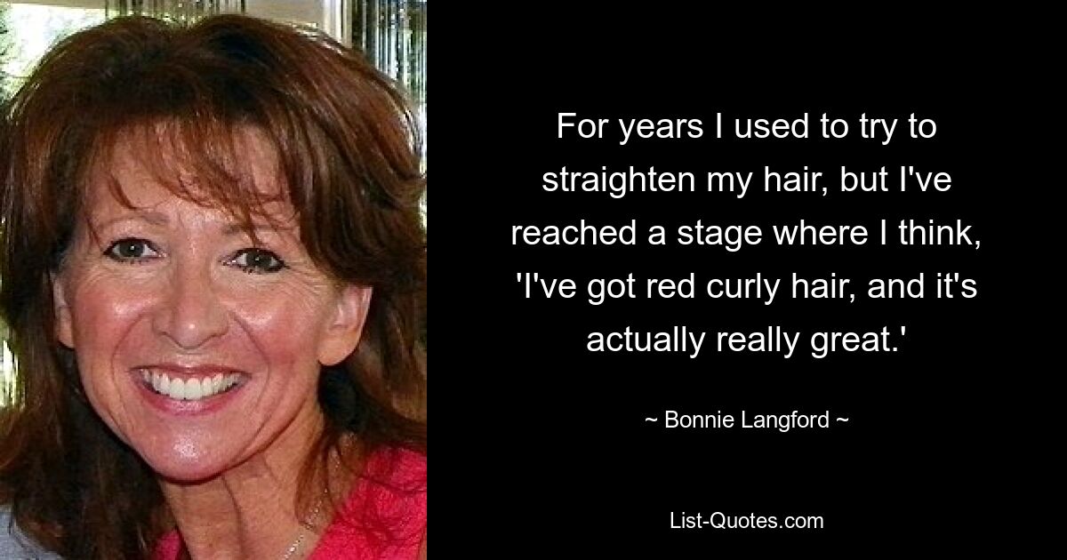 For years I used to try to straighten my hair, but I've reached a stage where I think, 'I've got red curly hair, and it's actually really great.' — © Bonnie Langford