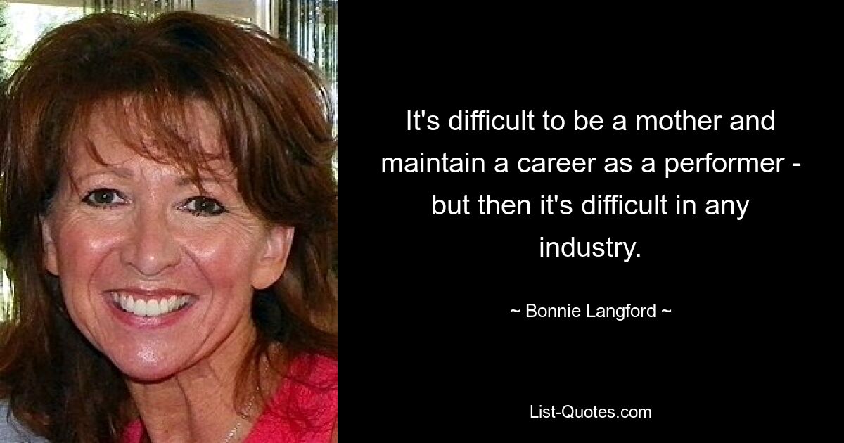 It's difficult to be a mother and maintain a career as a performer - but then it's difficult in any industry. — © Bonnie Langford