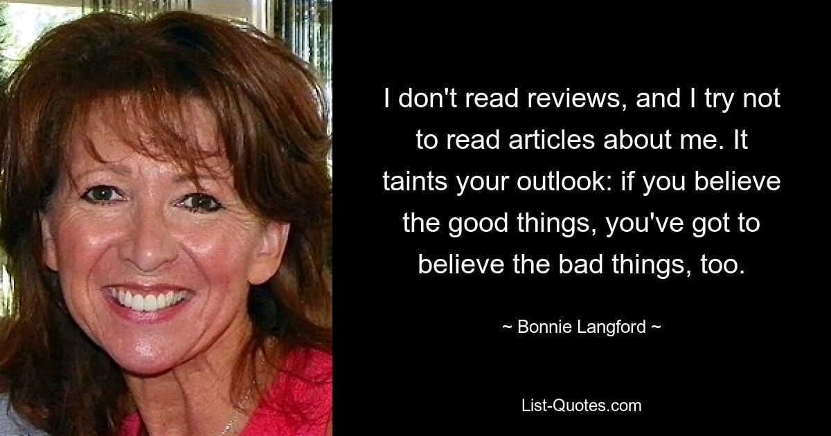 I don't read reviews, and I try not to read articles about me. It taints your outlook: if you believe the good things, you've got to believe the bad things, too. — © Bonnie Langford