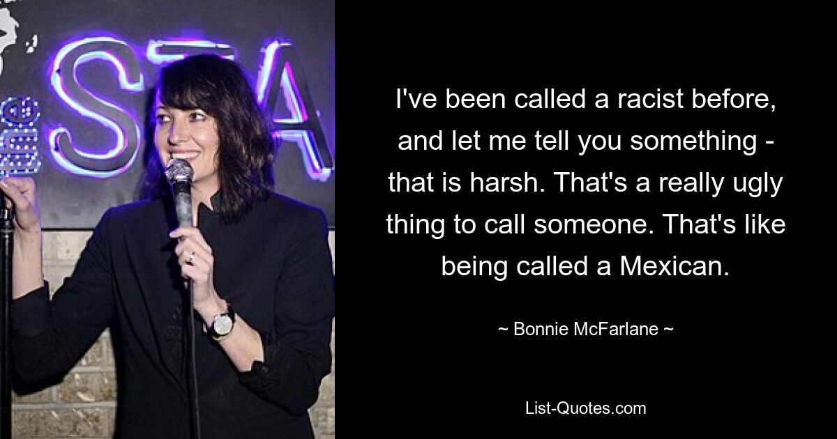 I've been called a racist before, and let me tell you something - that is harsh. That's a really ugly thing to call someone. That's like being called a Mexican. — © Bonnie McFarlane