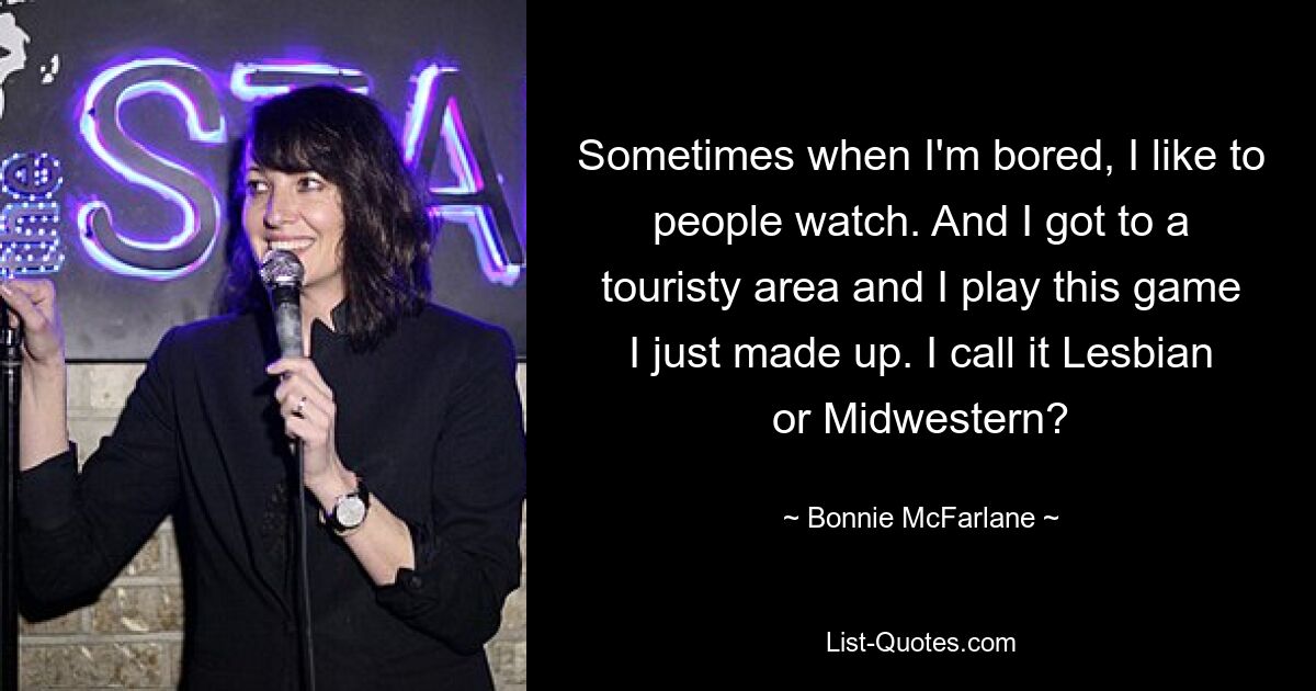 Sometimes when I'm bored, I like to people watch. And I got to a touristy area and I play this game I just made up. I call it Lesbian or Midwestern? — © Bonnie McFarlane