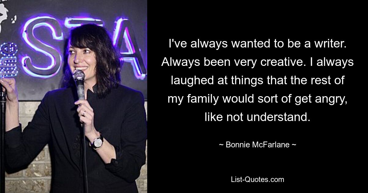 I've always wanted to be a writer. Always been very creative. I always laughed at things that the rest of my family would sort of get angry, like not understand. — © Bonnie McFarlane