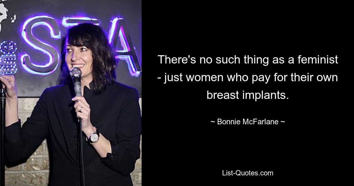 There's no such thing as a feminist - just women who pay for their own breast implants. — © Bonnie McFarlane