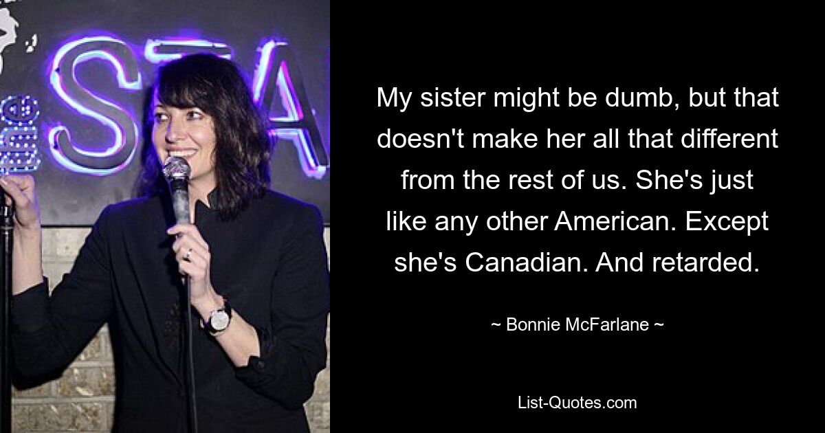 My sister might be dumb, but that doesn't make her all that different from the rest of us. She's just like any other American. Except she's Canadian. And retarded. — © Bonnie McFarlane