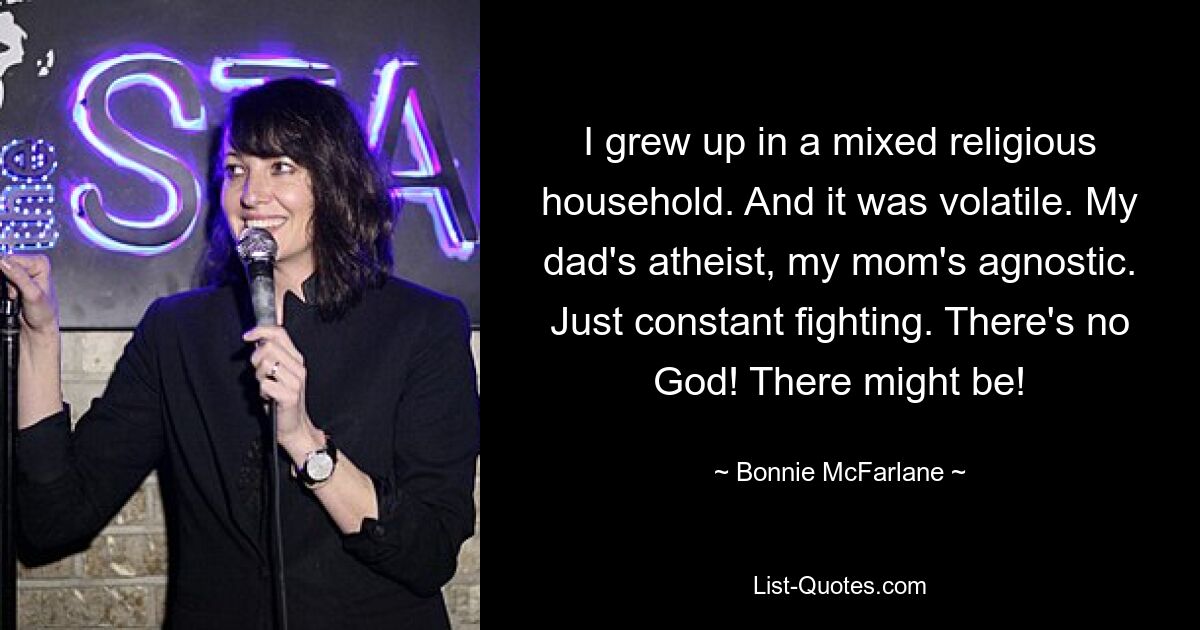 I grew up in a mixed religious household. And it was volatile. My dad's atheist, my mom's agnostic. Just constant fighting. There's no God! There might be! — © Bonnie McFarlane