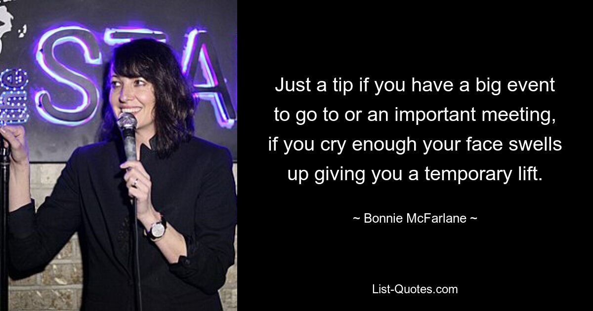 Just a tip if you have a big event to go to or an important meeting, if you cry enough your face swells up giving you a temporary lift. — © Bonnie McFarlane