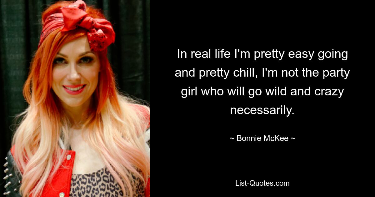 In real life I'm pretty easy going and pretty chill, I'm not the party girl who will go wild and crazy necessarily. — © Bonnie McKee