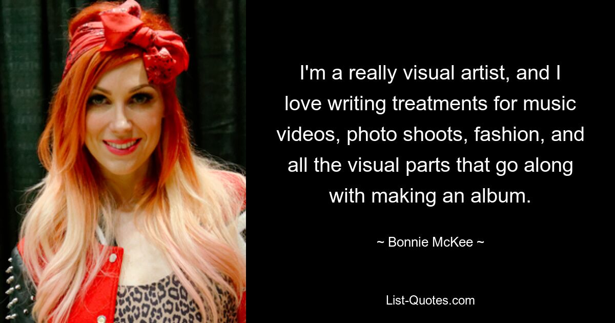 I'm a really visual artist, and I love writing treatments for music videos, photo shoots, fashion, and all the visual parts that go along with making an album. — © Bonnie McKee