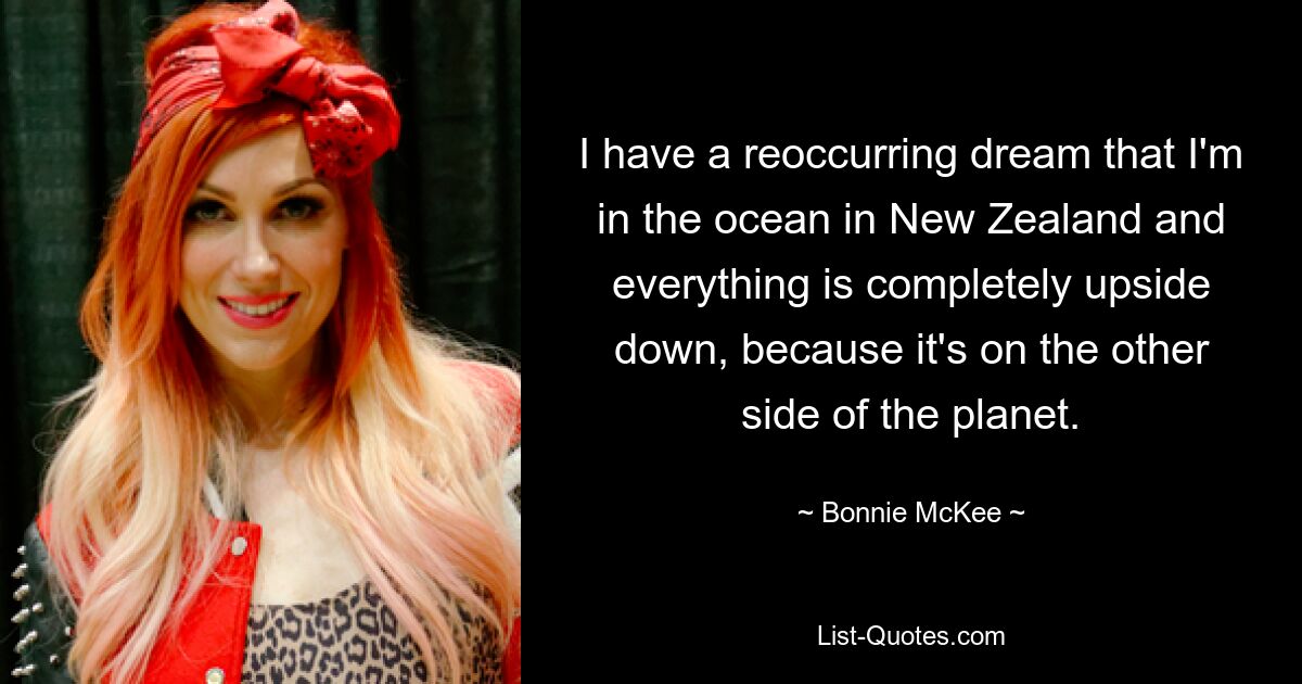 I have a reoccurring dream that I'm in the ocean in New Zealand and everything is completely upside down, because it's on the other side of the planet. — © Bonnie McKee