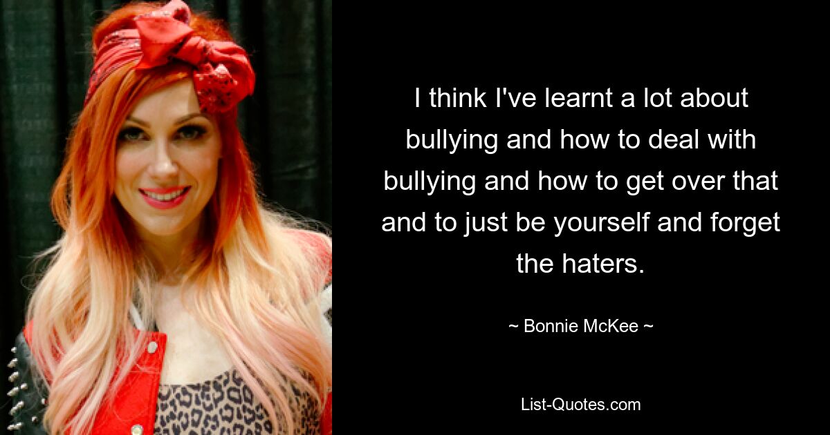 I think I've learnt a lot about bullying and how to deal with bullying and how to get over that and to just be yourself and forget the haters. — © Bonnie McKee